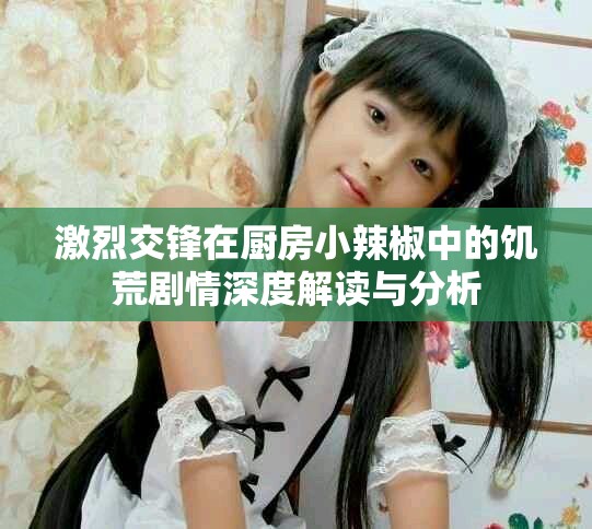 激烈交锋在厨房小辣椒中的饥荒剧情深度解读与分析