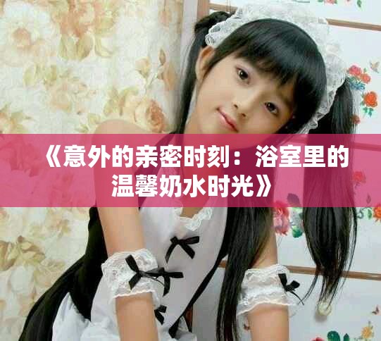 《意外的亲密时刻：浴室里的温馨奶水时光》