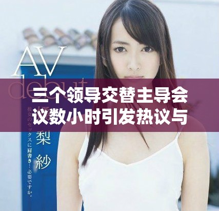 三个领导交替主导会议数小时引发热议与讨论