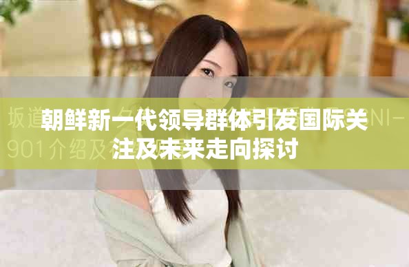 朝鲜新一代领导群体引发国际关注及未来走向探讨