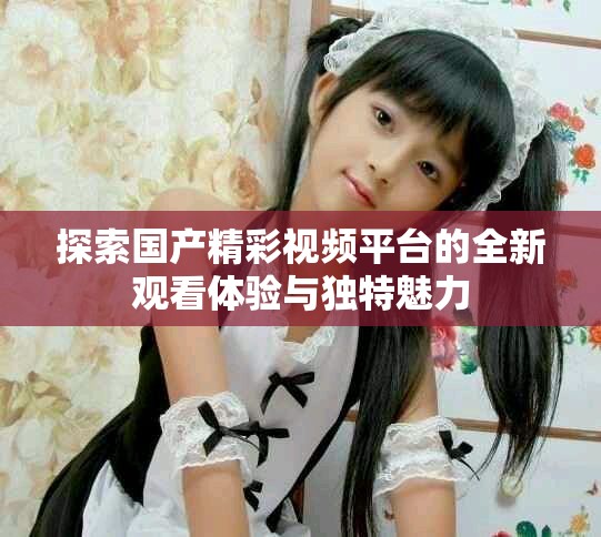 探索国产精彩视频平台的全新观看体验与独特魅力