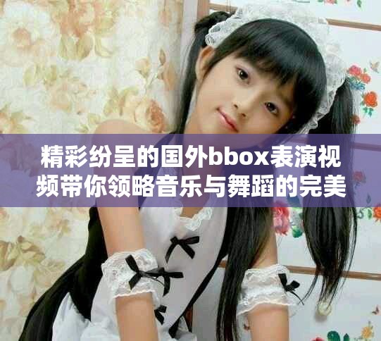 精彩纷呈的国外bbox表演视频带你领略音乐与舞蹈的完美结合