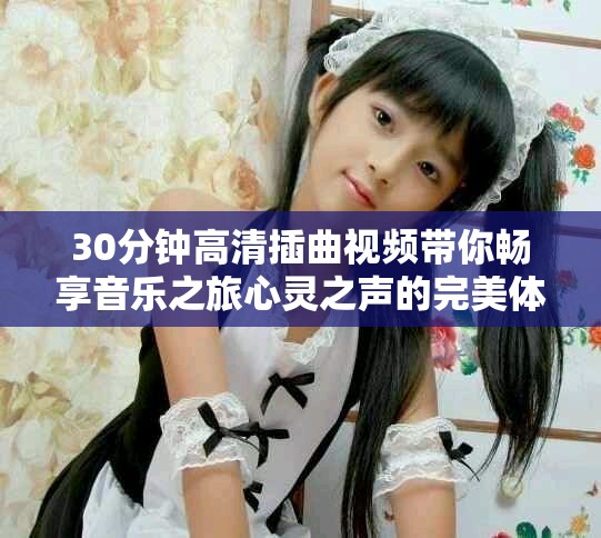 30分钟高清插曲视频带你畅享音乐之旅心灵之声的完美体验