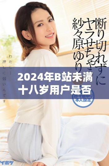 2024年B站未满十八岁用户是否可以接收广告的相关政策解析