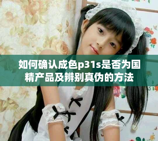 如何确认成色p31s是否为国精产品及辨别真伪的方法