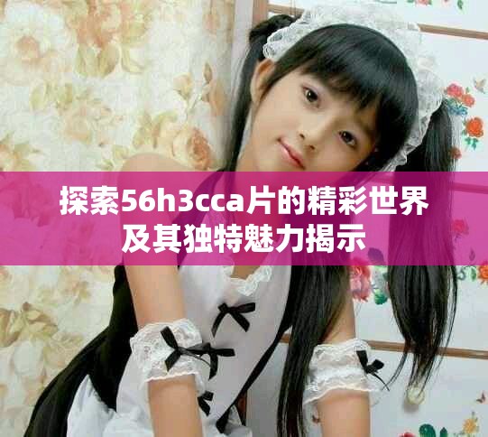 探索56h3cca片的精彩世界及其独特魅力揭示