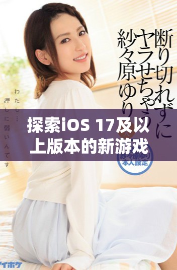 探索iOS 17及以上版本的新游戏功能与体验升级全面解析