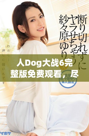 人Dog大战6完整版免费观看，尽享刺激与欢笑的精彩时刻