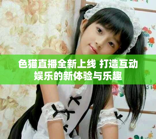 色猫直播全新上线 打造互动娱乐的新体验与乐趣