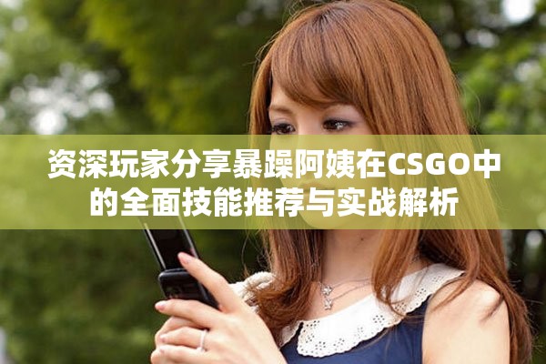 资深玩家分享暴躁阿姨在CSGO中的全面技能推荐与实战解析