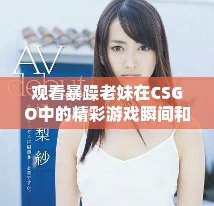 观看暴躁老妹在CSGO中的精彩游戏瞬间和搞笑片段