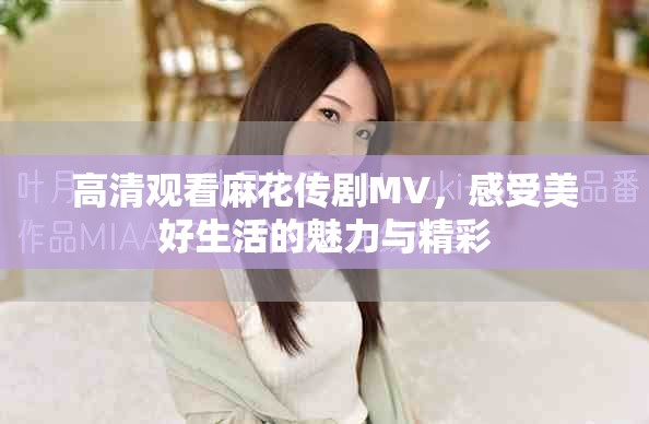 高清观看麻花传剧MV，感受美好生活的魅力与精彩