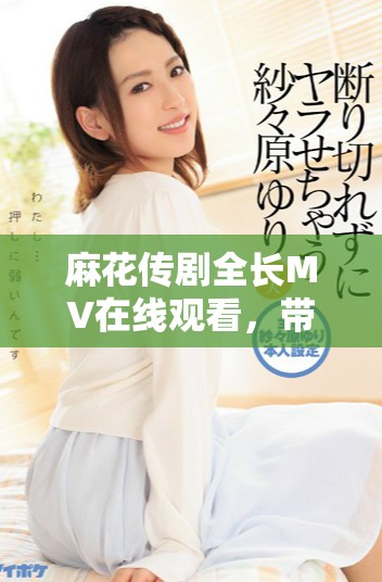 麻花传剧全长MV在线观看，带你领略精彩剧集的魅力与风采