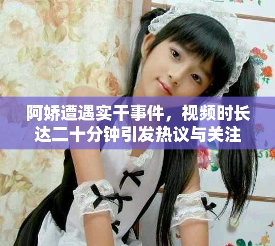阿娇遭遇实干事件，视频时长达二十分钟引发热议与关注