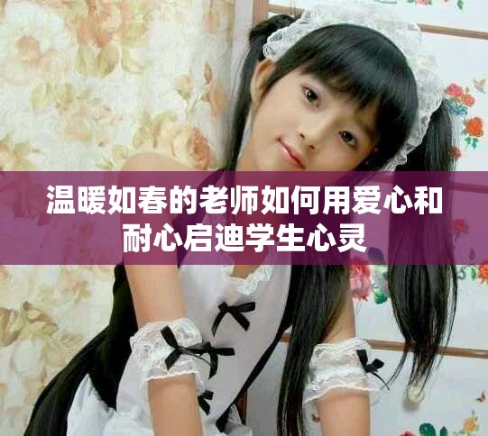 温暖如春的老师如何用爱心和耐心启迪学生心灵