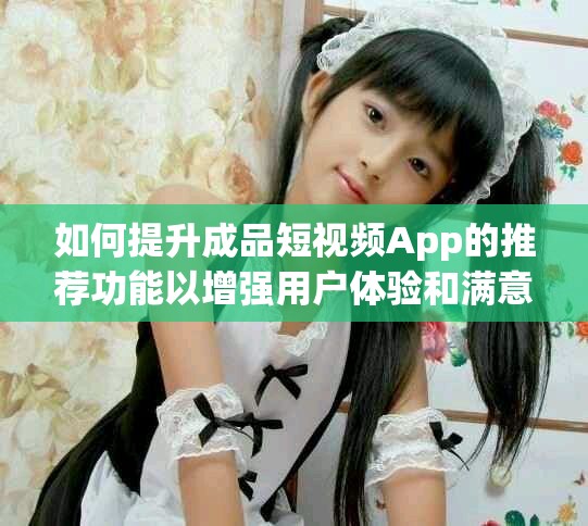 如何提升成品短视频App的推荐功能以增强用户体验和满意度