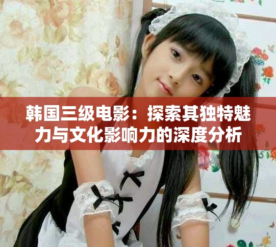 韩国三级电影：探索其独特魅力与文化影响力的深度分析