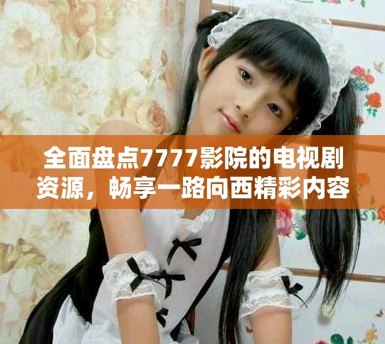 全面盘点7777影院的电视剧资源，畅享一路向西精彩内容