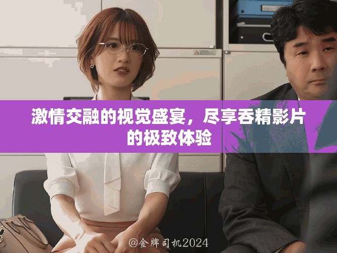 激情交融的视觉盛宴，尽享吞精影片的极致体验