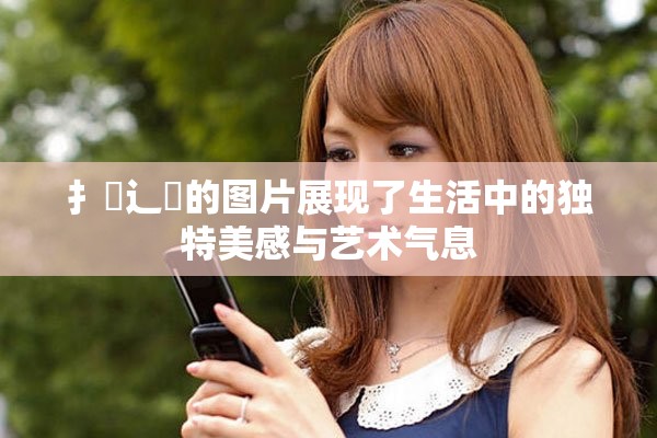 扌喿辶畐的图片展现了生活中的独特美感与艺术气息
