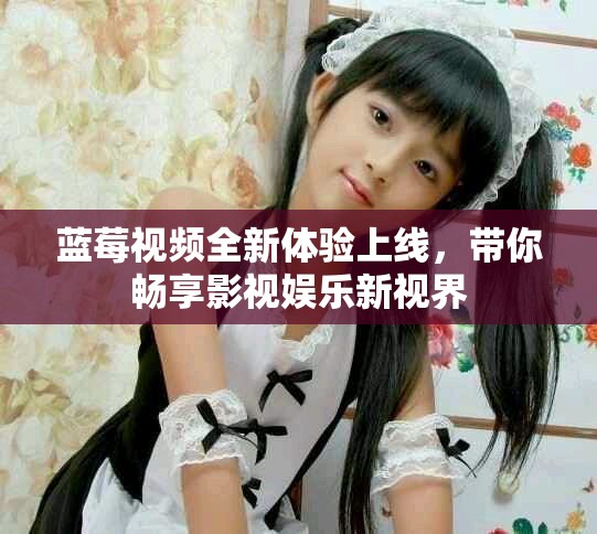 蓝莓视频全新体验上线，带你畅享影视娱乐新视界