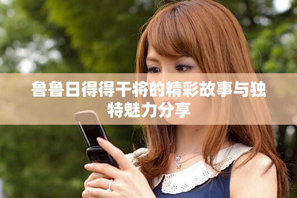 鲁鲁日得得干将的精彩故事与独特魅力分享