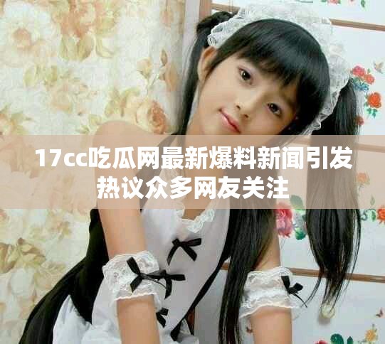 17cc吃瓜网最新爆料新闻引发热议众多网友关注