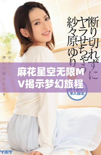 麻花星空无限MV揭示梦幻旅程与情感交织的美妙瞬间