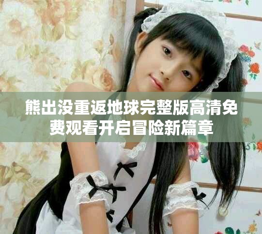 熊出没重返地球完整版高清免费观看开启冒险新篇章