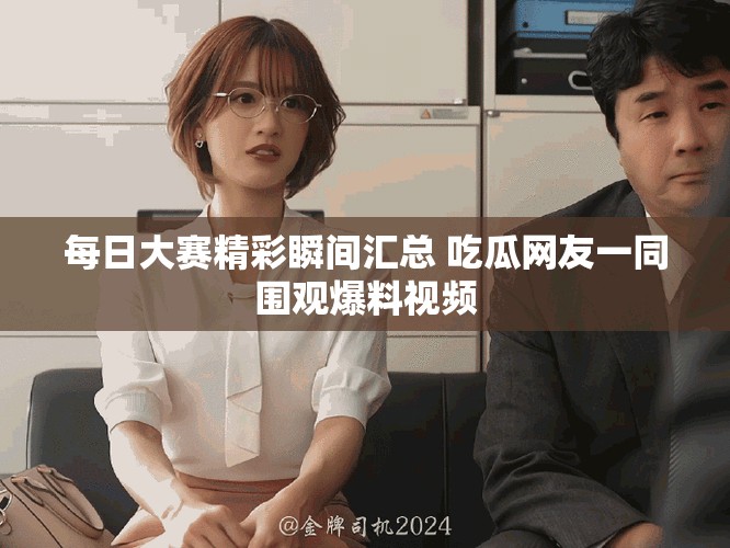 每日大赛精彩瞬间汇总 吃瓜网友一同围观爆料视频