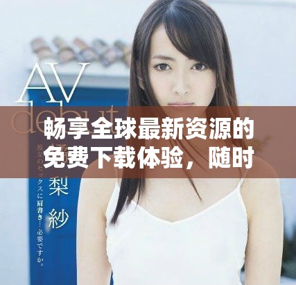 畅享全球最新资源的免费下载体验，随时随地获取丰富内容