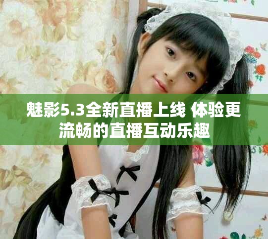 魅影5.3全新直播上线 体验更流畅的直播互动乐趣