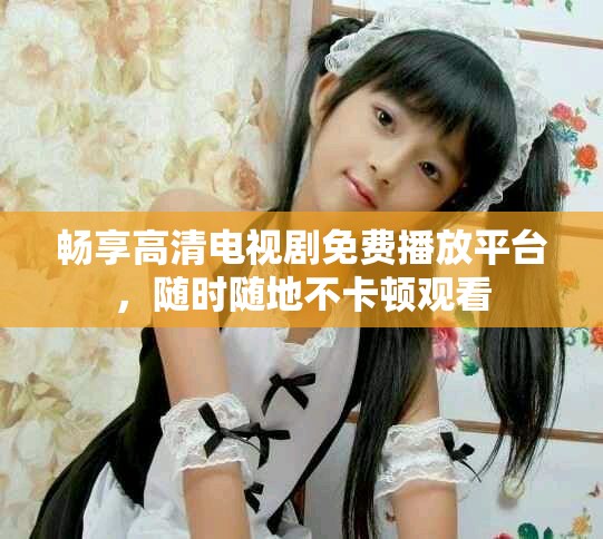 畅享高清电视剧免费播放平台，随时随地不卡顿观看