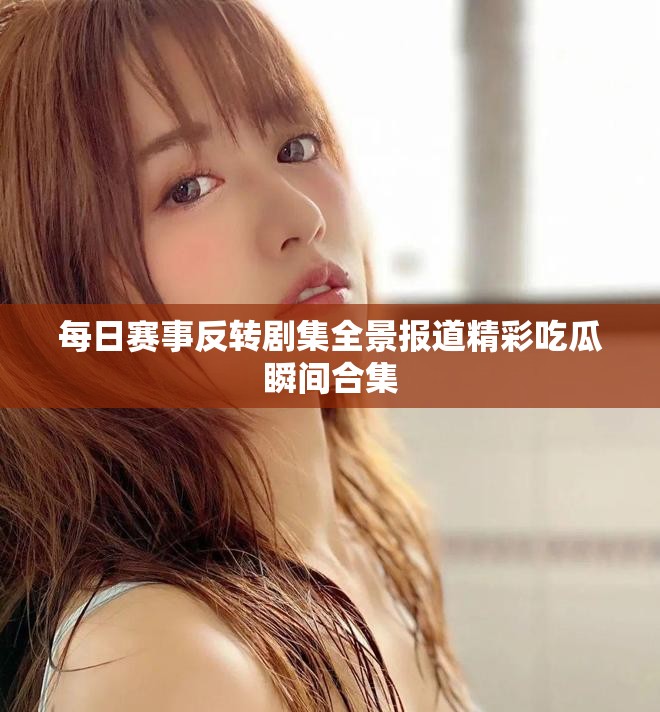 每日赛事反转剧集全景报道精彩吃瓜瞬间合集