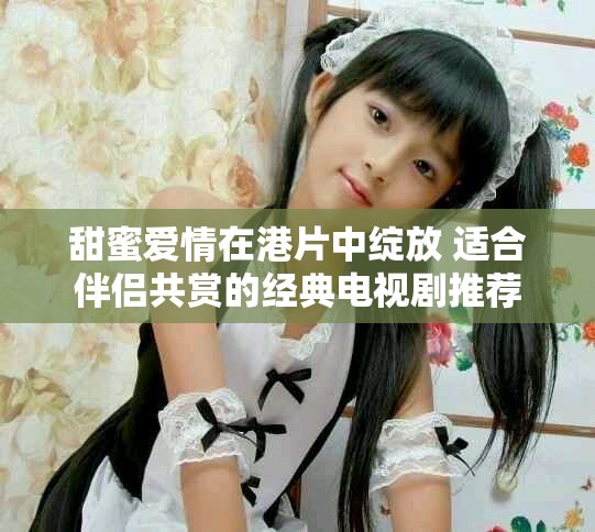 甜蜜爱情在港片中绽放 适合伴侣共赏的经典电视剧推荐