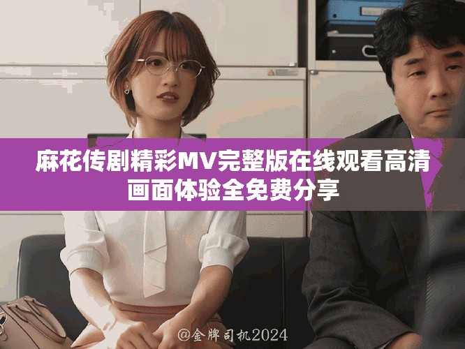 麻花传剧精彩MV完整版在线观看高清画面体验全免费分享