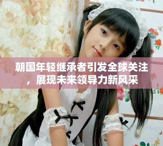 朝国年轻继承者引发全球关注，展现未来领导力新风采