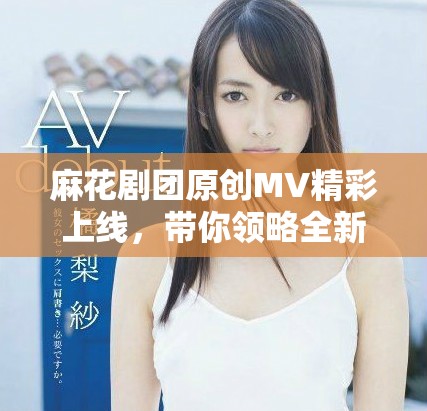 麻花剧团原创MV精彩上线，带你领略全新视听盛宴