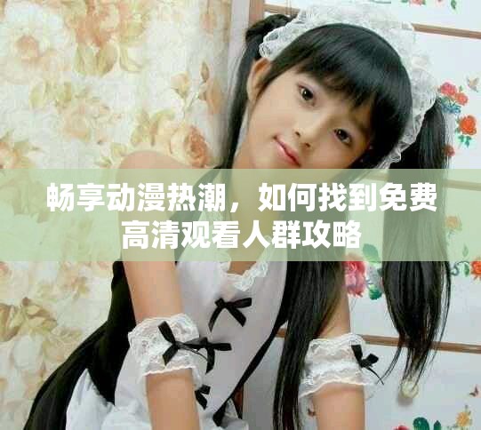 畅享动漫热潮，如何找到免费高清观看人群攻略