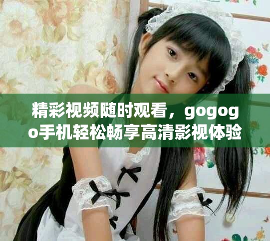 精彩视频随时观看，gogogo手机轻松畅享高清影视体验