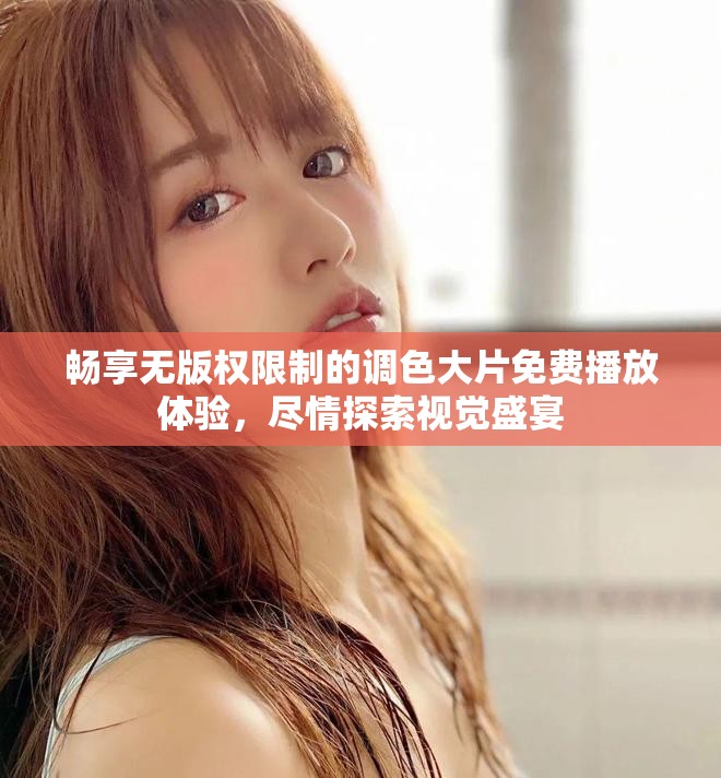畅享无版权限制的调色大片免费播放体验，尽情探索视觉盛宴