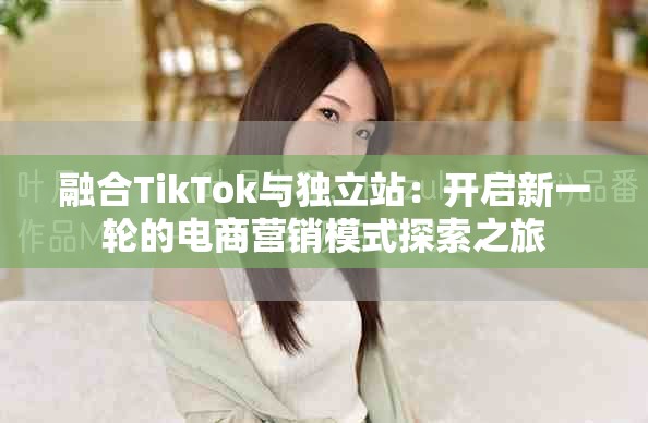 融合TikTok与独立站：开启新一轮的电商营销模式探索之旅