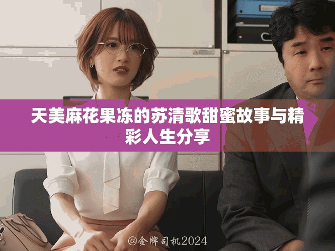 天美麻花果冻的苏清歌甜蜜故事与精彩人生分享