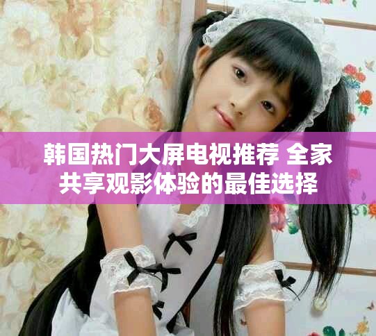 韩国热门大屏电视推荐 全家共享观影体验的最佳选择