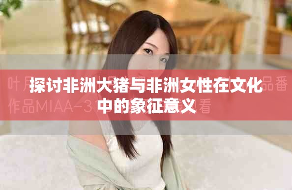 探讨非洲大猪与非洲女性在文化中的象征意义