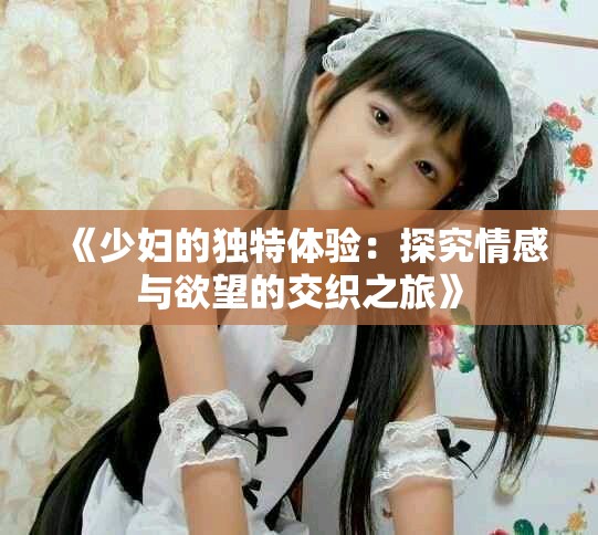 《少妇的独特体验：探究情感与欲望的交织之旅》