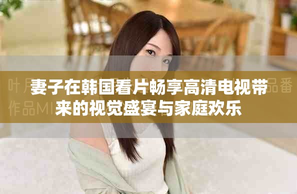 妻子在韩国看片畅享高清电视带来的视觉盛宴与家庭欢乐
