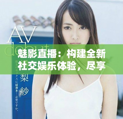 魅影直播：构建全新社交娱乐体验，尽享无缝在线视频互动