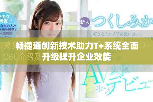 畅捷通创新技术助力T+系统全面升级提升企业效能