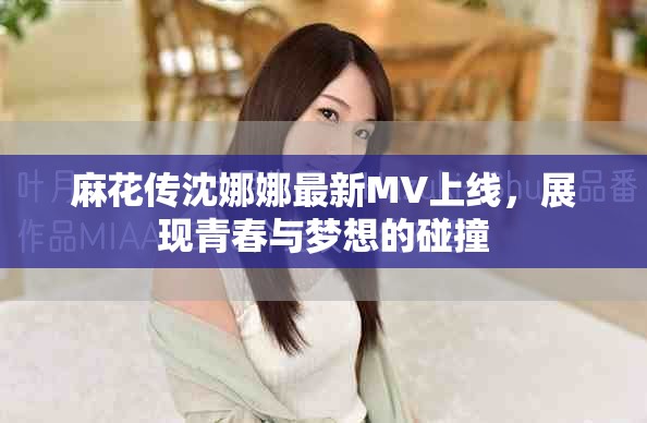 麻花传沈娜娜最新MV上线，展现青春与梦想的碰撞